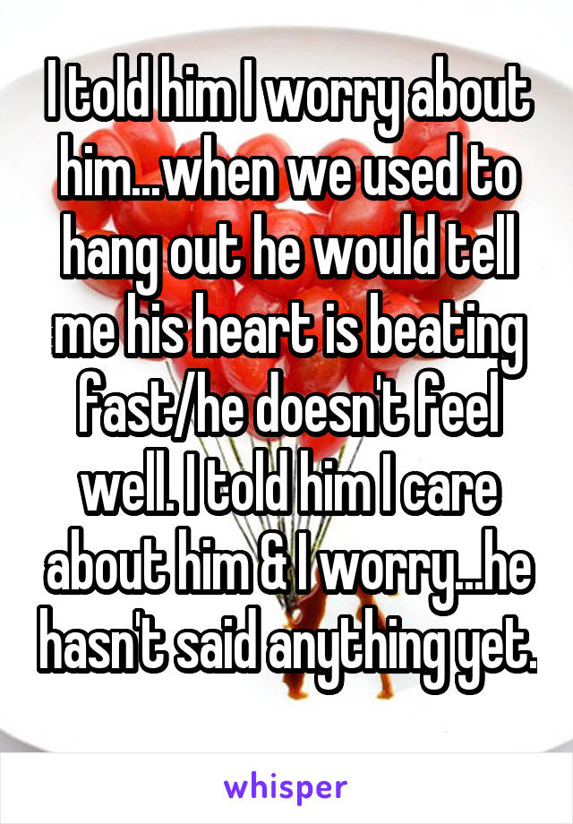 I told him I worry about him...when we used to hang out he would tell me his heart is beating fast/he doesn't feel well. I told him I care about him & I worry...he hasn't said anything yet. 