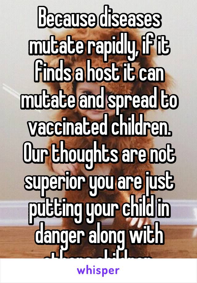 Because diseases mutate rapidly, if it finds a host it can mutate and spread to vaccinated children.
Our thoughts are not superior you are just putting your child in danger along with others children.