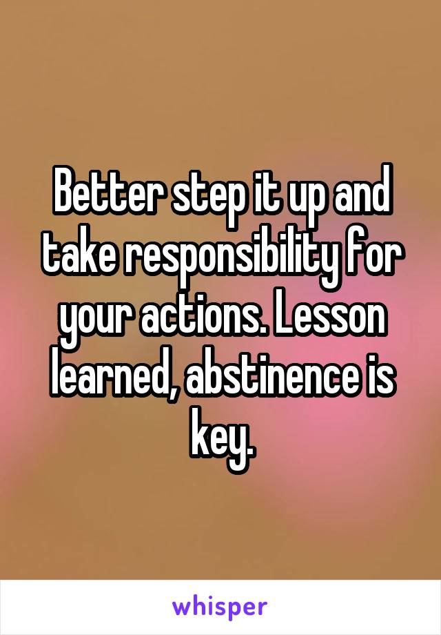 Better step it up and take responsibility for your actions. Lesson learned, abstinence is key.
