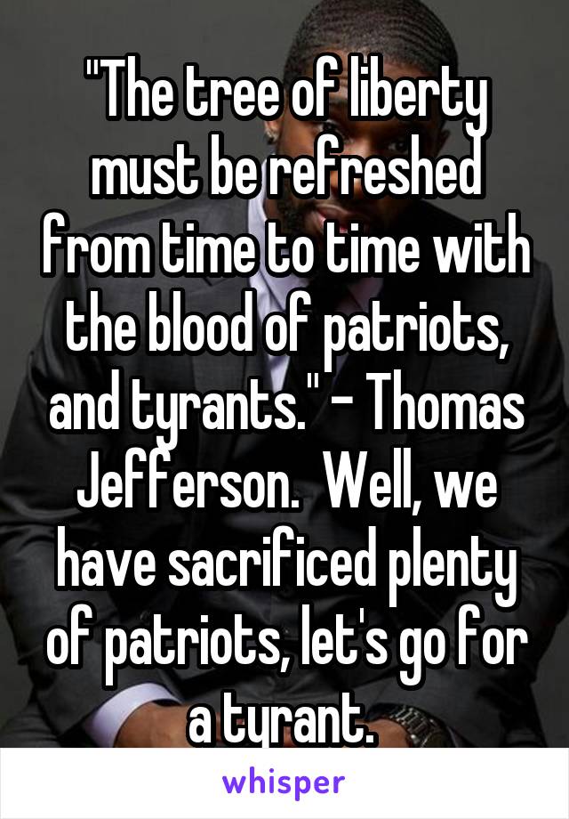 "The tree of liberty must be refreshed from time to time with the blood of patriots, and tyrants." - Thomas Jefferson.  Well, we have sacrificed plenty of patriots, let's go for a tyrant. 