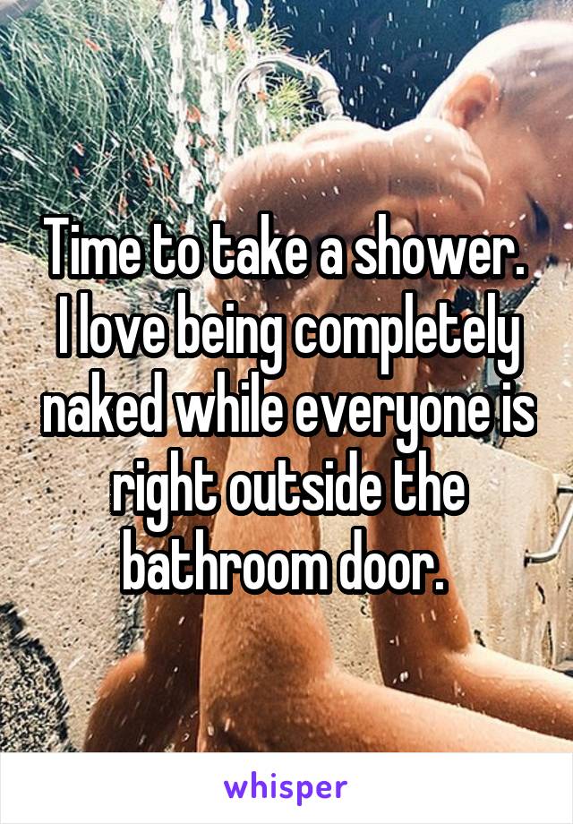 Time to take a shower. 
I love being completely naked while everyone is right outside the bathroom door. 