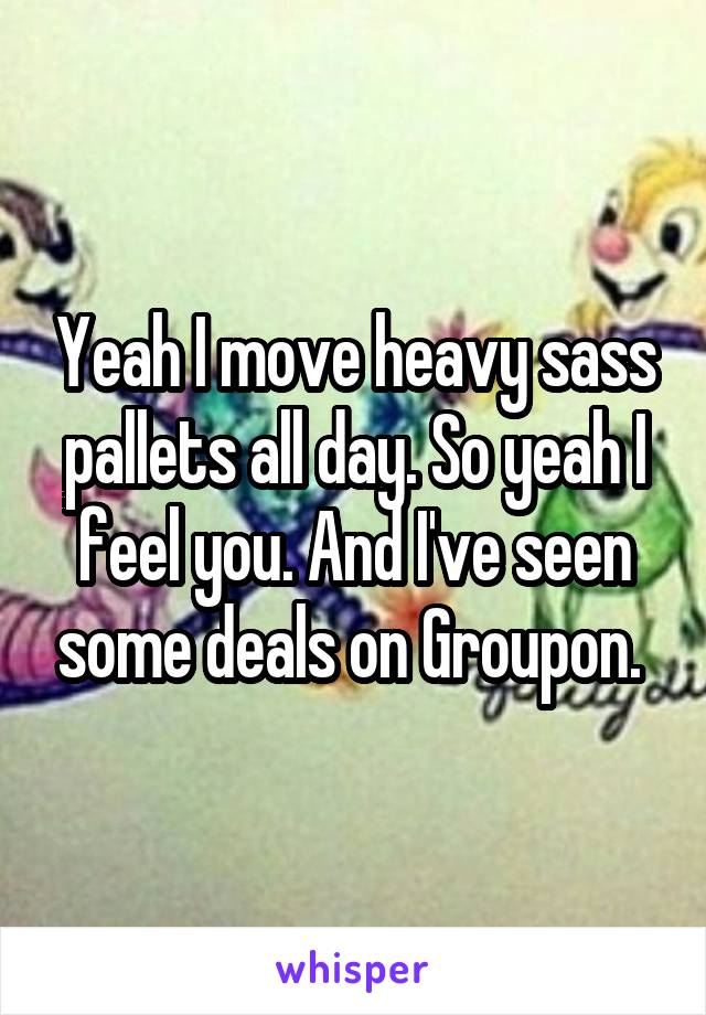 Yeah I move heavy sass pallets all day. So yeah I feel you. And I've seen some deals on Groupon. 