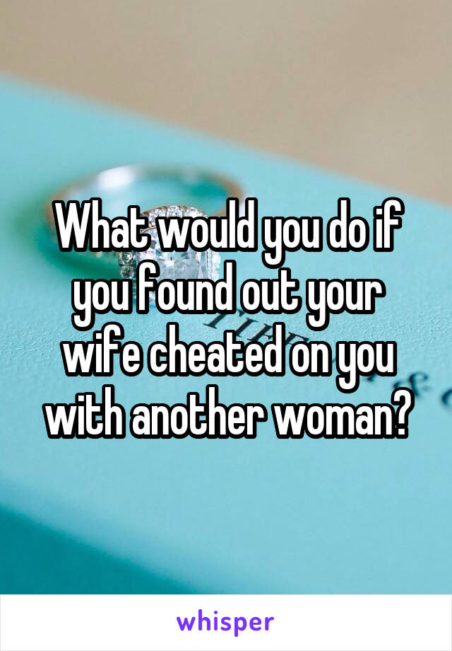 What would you do if you found out your wife cheated on you with another woman?