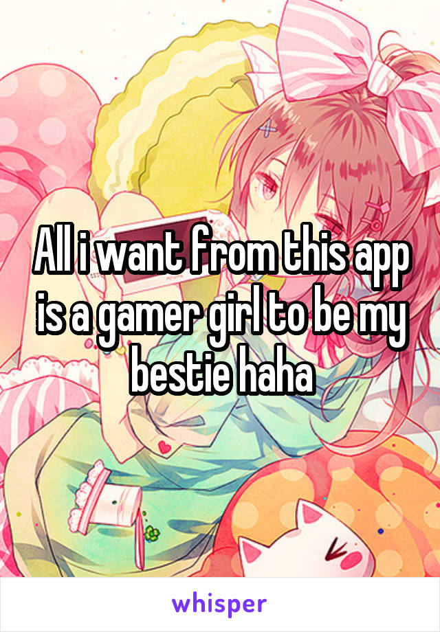 All i want from this app is a gamer girl to be my bestie haha