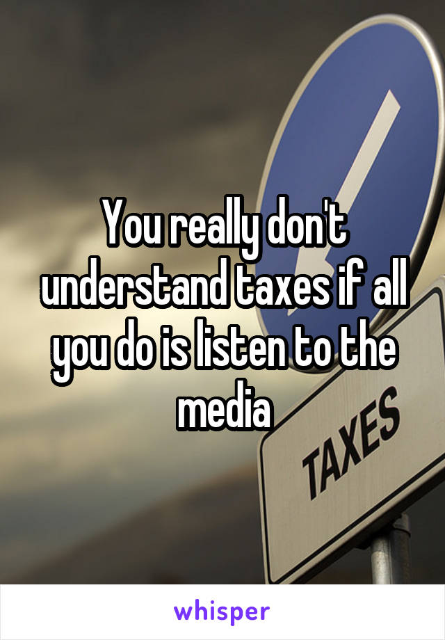 You really don't understand taxes if all you do is listen to the media