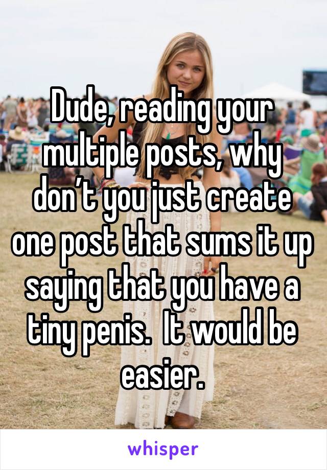 Dude, reading your multiple posts, why don’t you just create one post that sums it up saying that you have a tiny penis.  It would be easier.