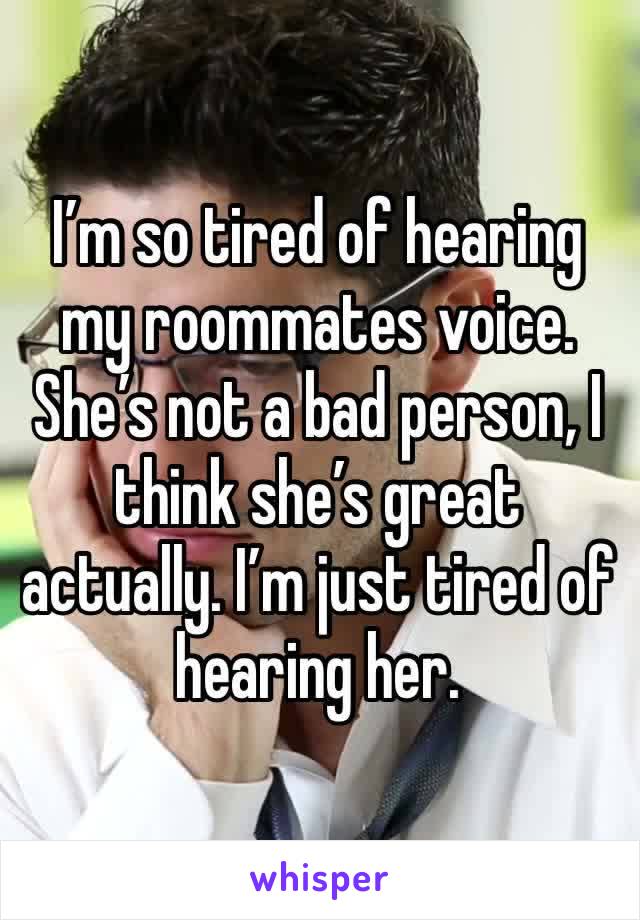 I’m so tired of hearing my roommates voice. She’s not a bad person, I think she’s great actually. I’m just tired of hearing her. 