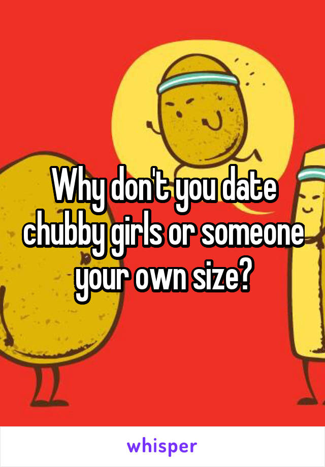 Why don't you date chubby girls or someone your own size?