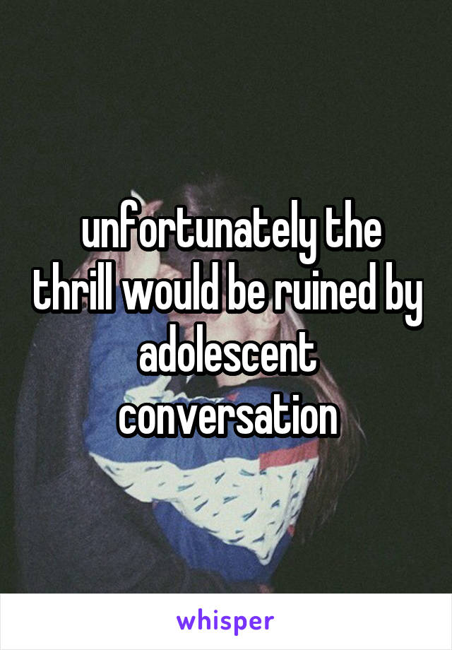  unfortunately the thrill would be ruined by adolescent conversation