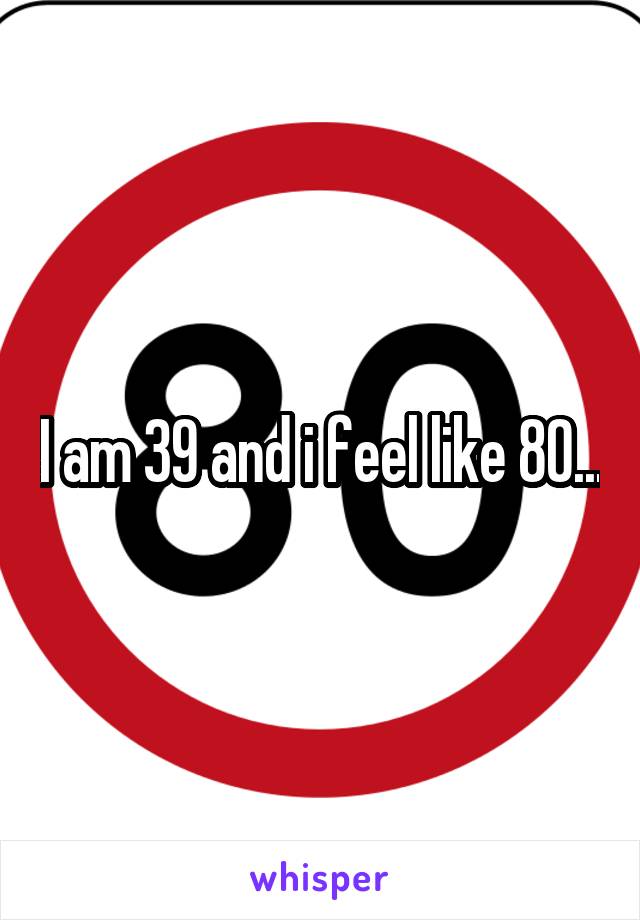 I am 39 and i feel like 80...