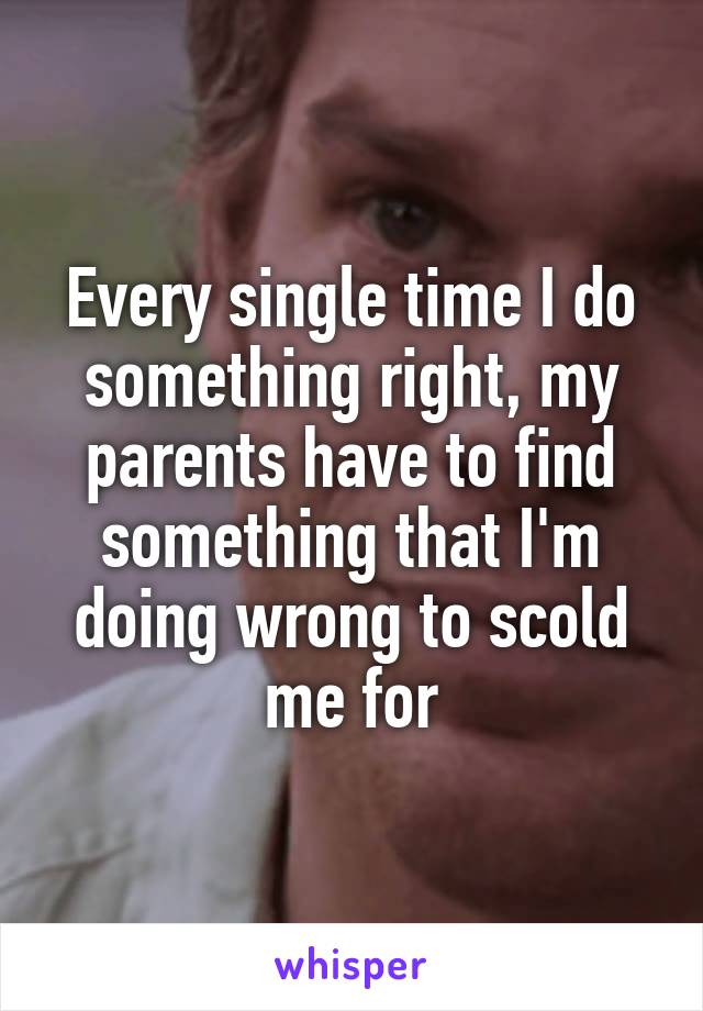 Every single time I do something right, my parents have to find something that I'm doing wrong to scold me for