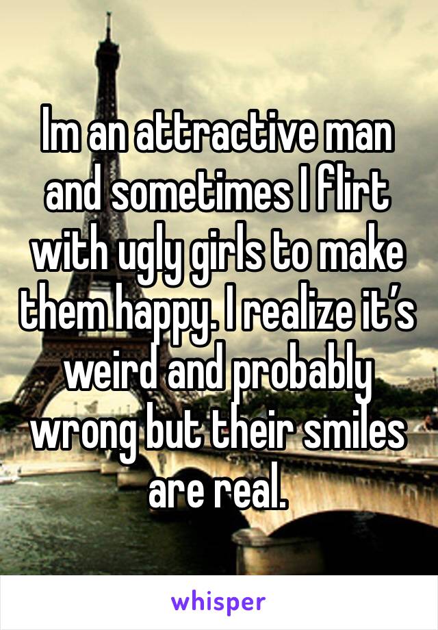 Im an attractive man and sometimes I flirt with ugly girls to make them happy. I realize it’s weird and probably wrong but their smiles are real. 