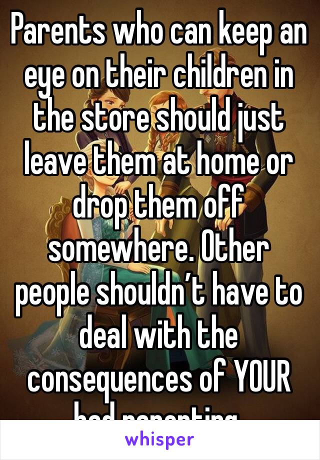 Parents who can keep an eye on their children in the store should just leave them at home or drop them off somewhere. Other people shouldn’t have to deal with the consequences of YOUR bad parenting.