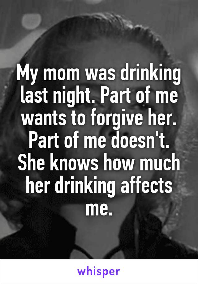 My mom was drinking last night. Part of me wants to forgive her. Part of me doesn't. She knows how much her drinking affects me.