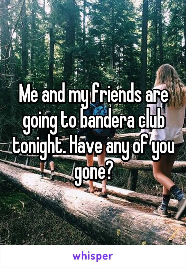 Me and my friends are going to bandera club tonight. Have any of you gone?