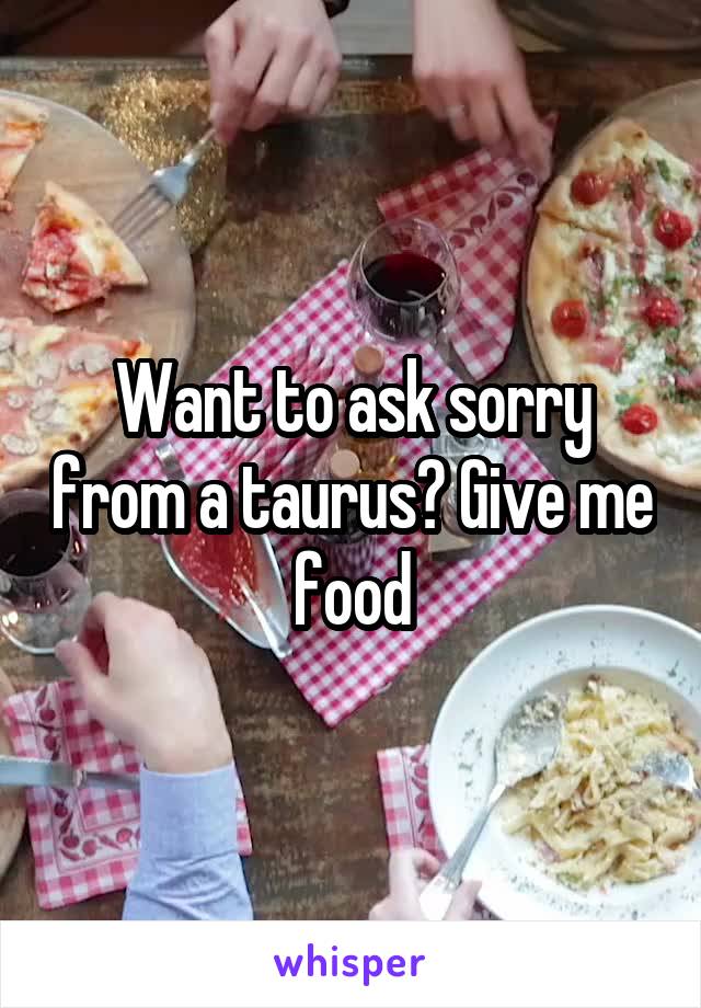 Want to ask sorry from a taurus? Give me food