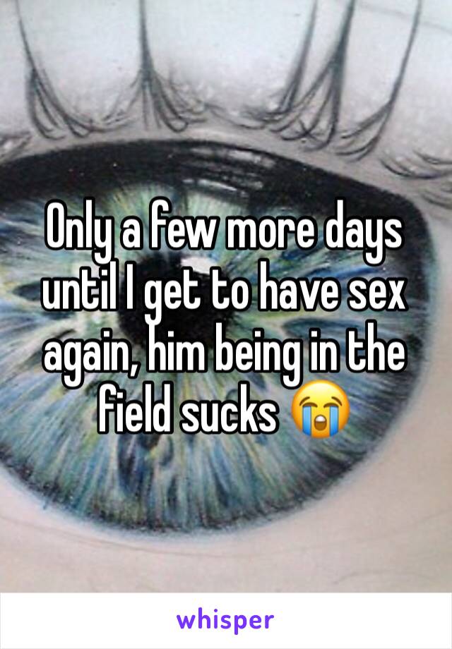 Only a few more days until I get to have sex again, him being in the field sucks 😭