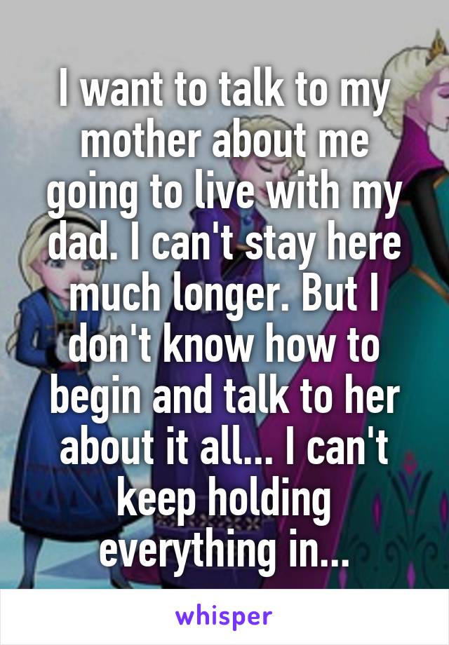 I want to talk to my mother about me going to live with my dad. I can't stay here much longer. But I don't know how to begin and talk to her about it all... I can't keep holding everything in...