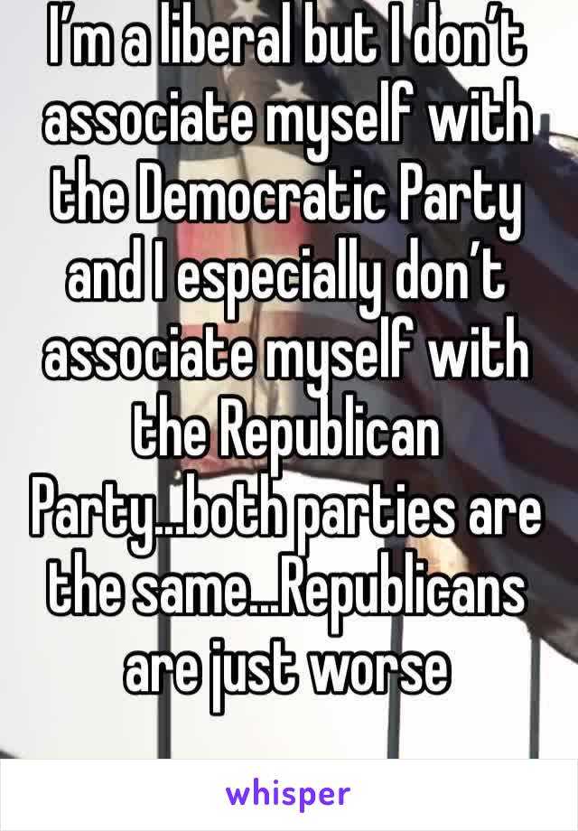 I’m a liberal but I don’t associate myself with the Democratic Party and I especially don’t associate myself with the Republican Party...both parties are the same...Republicans are just worse 