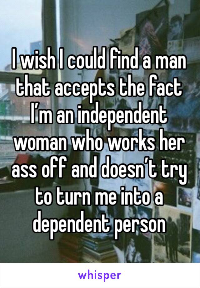 I wish I could find a man that accepts the fact I’m an independent woman who works her ass off and doesn’t try to turn me into a dependent person 