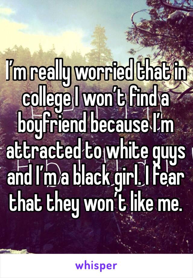 I’m really worried that in college I won’t find a boyfriend because I’m attracted to white guys and I’m a black girl. I fear that they won’t like me.