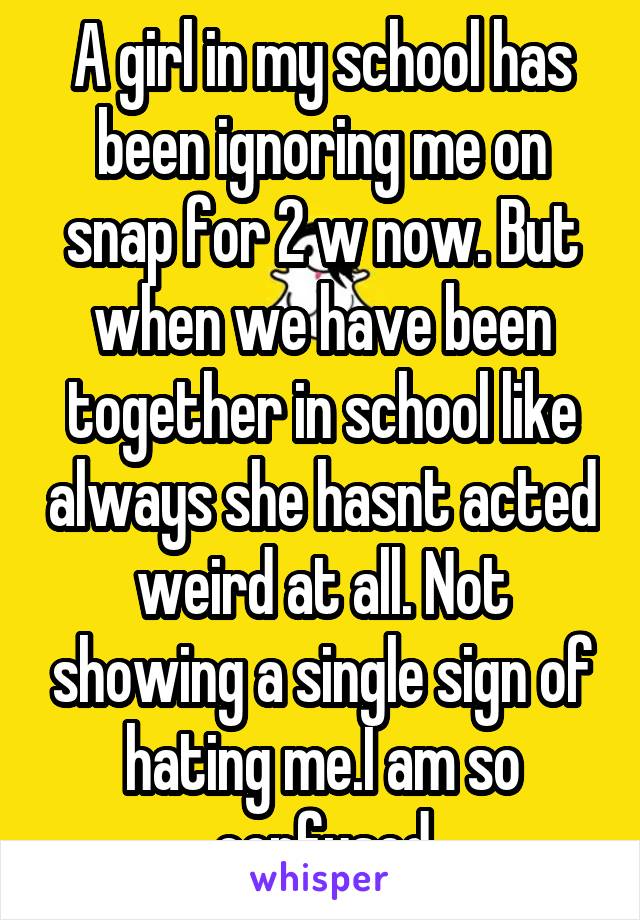 A girl in my school has been ignoring me on snap for 2 w now. But when we have been together in school like always she hasnt acted weird at all. Not showing a single sign of hating me.I am so confused