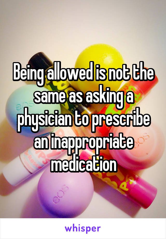 Being allowed is not the same as asking a physician to prescribe an inappropriate medication