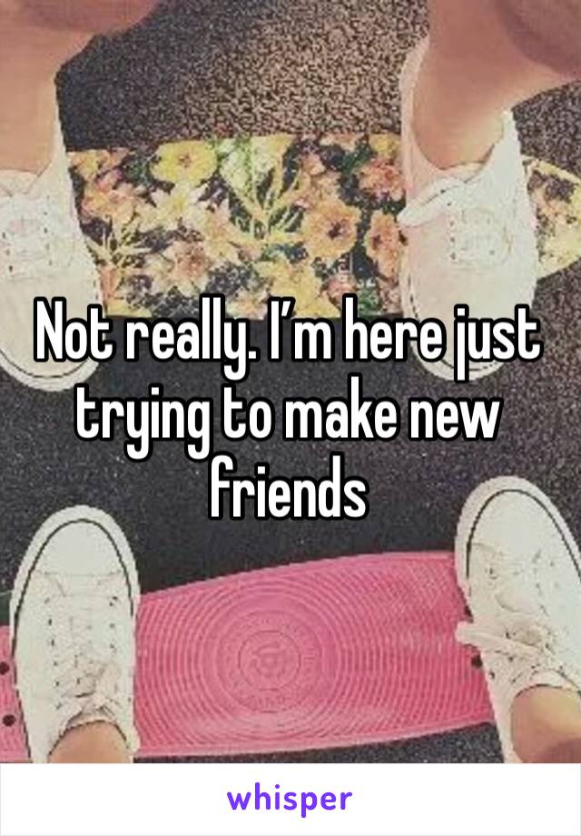 Not really. I’m here just trying to make new friends 