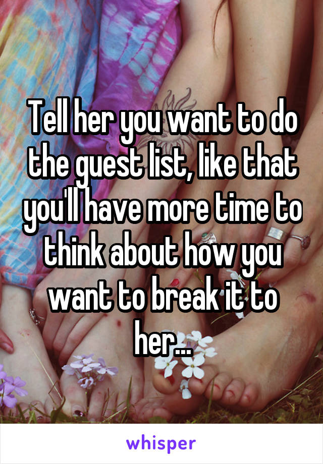 Tell her you want to do the guest list, like that you'll have more time to think about how you want to break it to her...