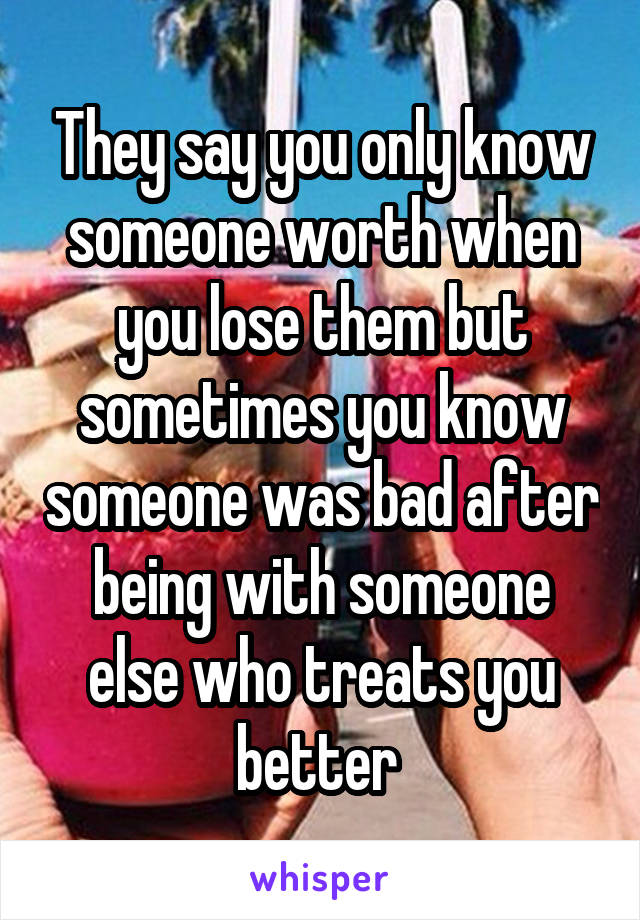 They say you only know someone worth when you lose them but sometimes you know someone was bad after being with someone else who treats you better 