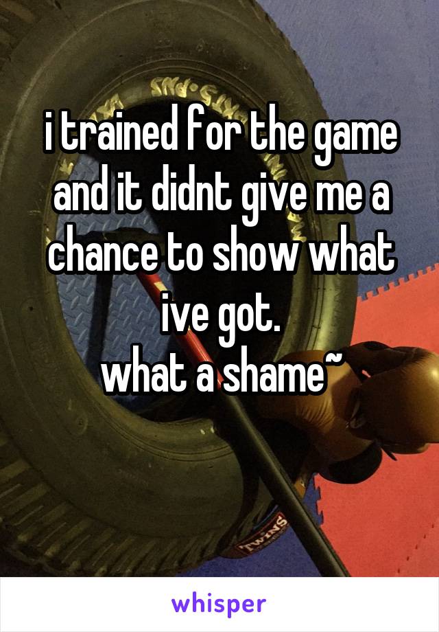 
i trained for the game and it didnt give me a chance to show what ive got.
what a shame~


