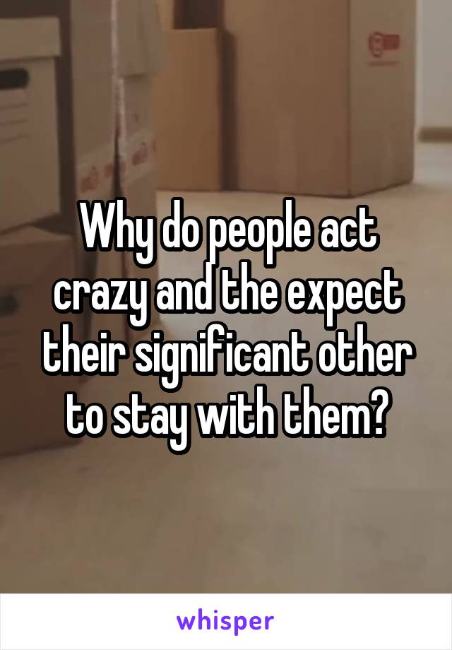 Why do people act crazy and the expect their significant other to stay with them?