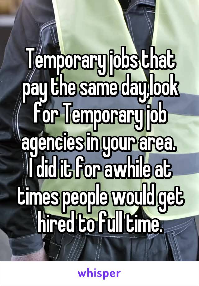 Temporary jobs that pay the same day,look for Temporary job agencies in your area. 
I did it for awhile at times people would get hired to full time.