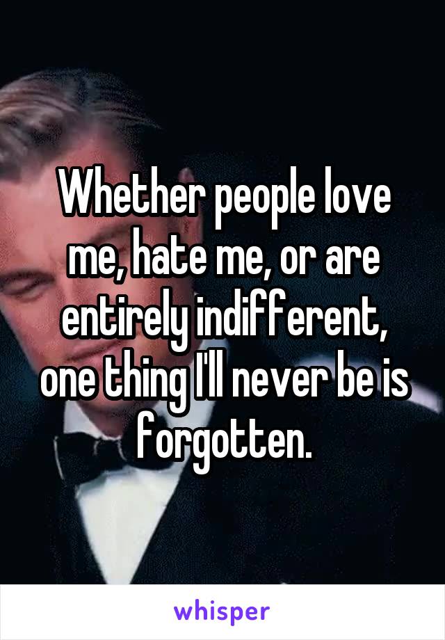 Whether people love me, hate me, or are entirely indifferent, one thing I'll never be is forgotten.