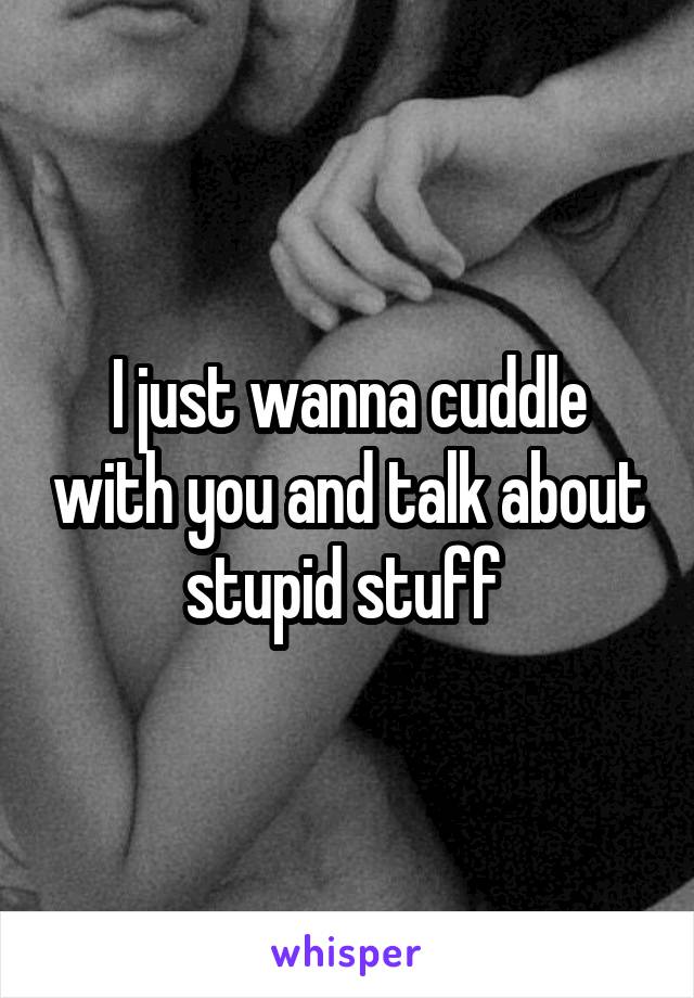 I just wanna cuddle with you and talk about stupid stuff 