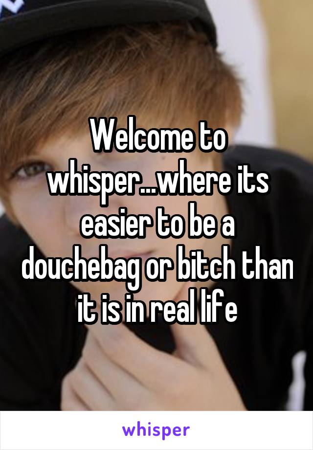 Welcome to whisper...where its easier to be a douchebag or bitch than it is in real life