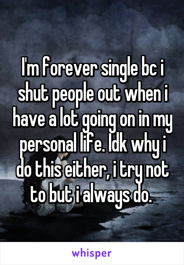 I'm forever single bc i shut people out when i have a lot going on in my personal life. Idk why i do this either, i try not to but i always do. 