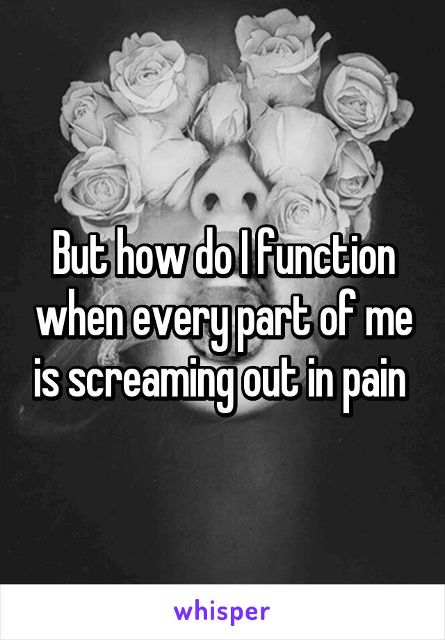 But how do I function when every part of me is screaming out in pain 