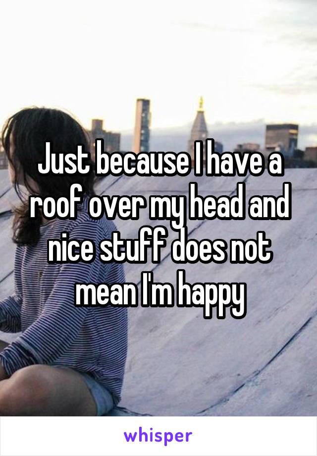 Just because I have a roof over my head and nice stuff does not mean I'm happy