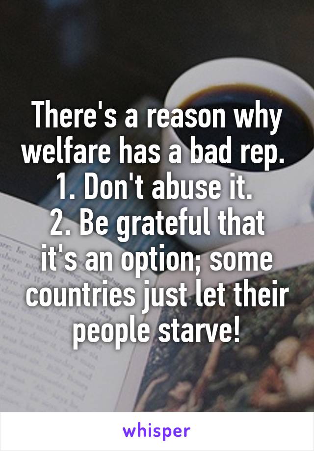 There's a reason why welfare has a bad rep. 
1. Don't abuse it. 
2. Be grateful that it's an option; some countries just let their people starve!