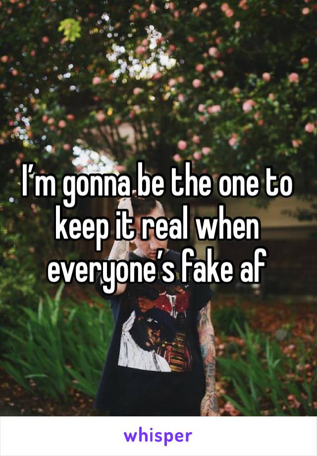 I’m gonna be the one to keep it real when everyone’s fake af