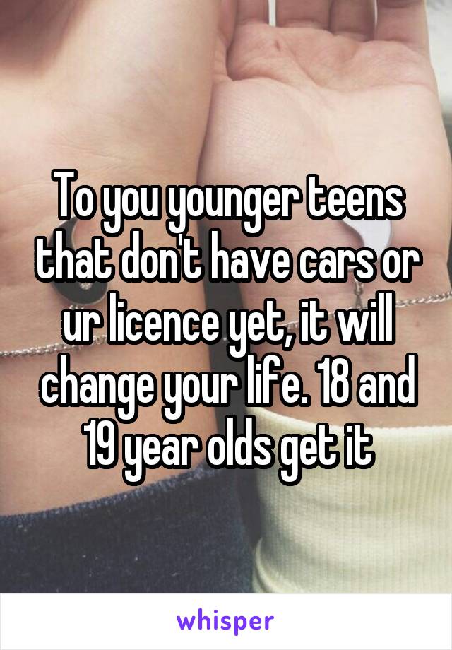 To you younger teens that don't have cars or ur licence yet, it will change your life. 18 and 19 year olds get it