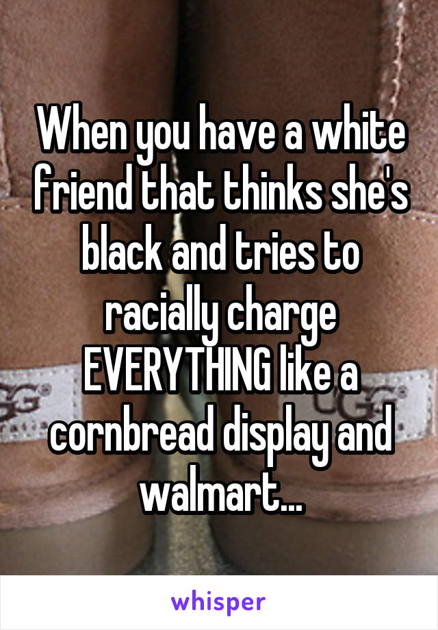 When you have a white friend that thinks she's black and tries to racially charge EVERYTHING like a cornbread display and walmart...