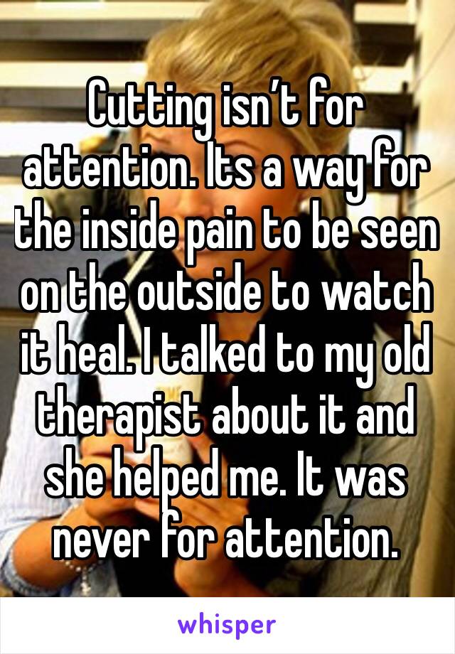 Cutting isn’t for attention. Its a way for the inside pain to be seen on the outside to watch it heal. I talked to my old therapist about it and she helped me. It was never for attention.