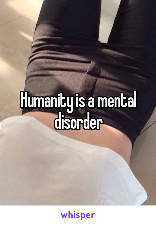 Humanity is a mental disorder