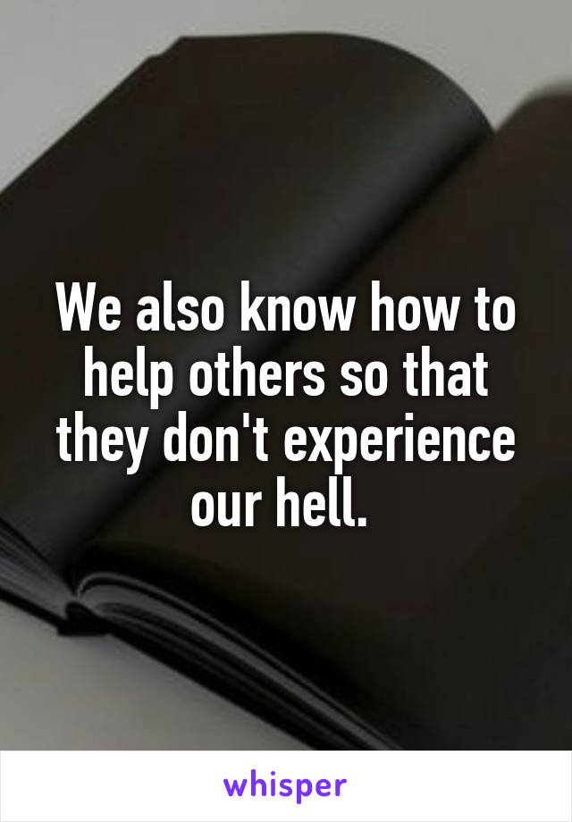 We also know how to help others so that they don't experience our hell. 