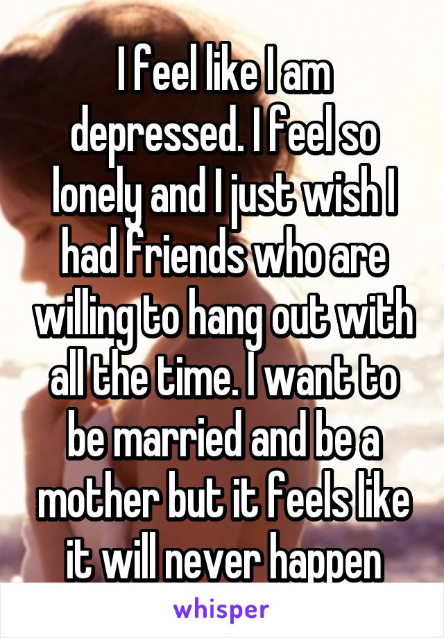 I feel like I am depressed. I feel so lonely and I just wish I had friends who are willing to hang out with all the time. I want to be married and be a mother but it feels like it will never happen