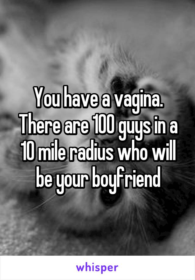 You have a vagina. There are 100 guys in a 10 mile radius who will be your boyfriend