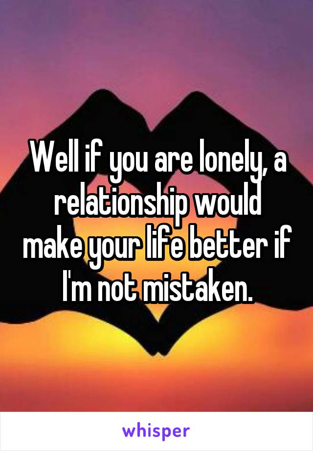 Well if you are lonely, a relationship would make your life better if I'm not mistaken.