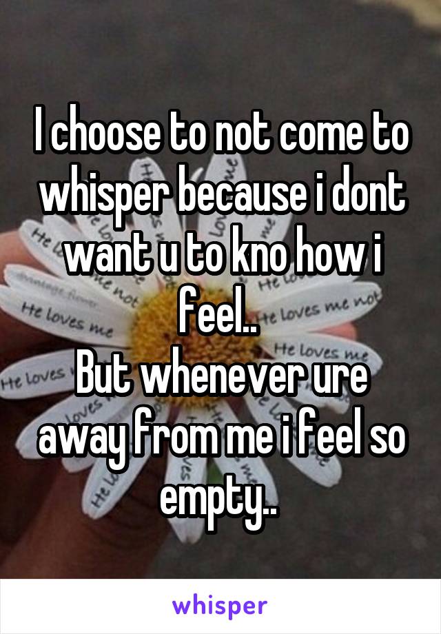 I choose to not come to whisper because i dont want u to kno how i feel.. 
But whenever ure away from me i feel so empty.. 